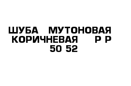 ШУБА   МУТОНОВАЯ   КОРИЧНЕВАЯ     Р-Р  50-52